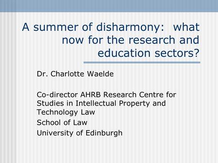 A summer of disharmony: what now for the research and education sectors? Dr. Charlotte Waelde Co-director AHRB Research Centre for Studies in Intellectual.