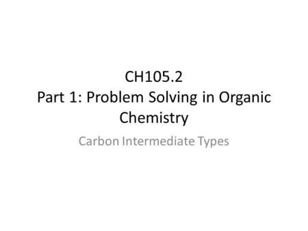CH105.2 Part 1: Problem Solving in Organic Chemistry Carbon Intermediate Types.