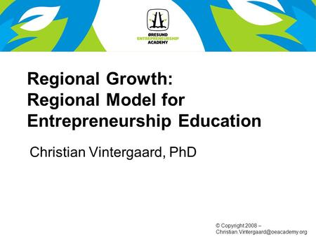 © Copyright 2008 – Regional Growth: Regional Model for Entrepreneurship Education Christian Vintergaard, PhD.