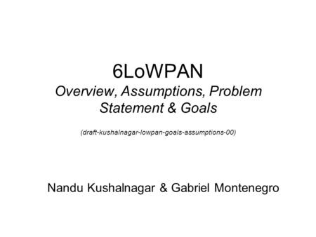 6LoWPAN Overview, Assumptions, Problem Statement & Goals (draft-kushalnagar-lowpan-goals-assumptions-00) Nandu Kushalnagar & Gabriel Montenegro.