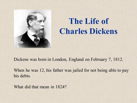 The Life of Charles Dickens Dickens was born in London, England on February 7, 1812. When he was 12, his father was jailed for not being able to pay his.
