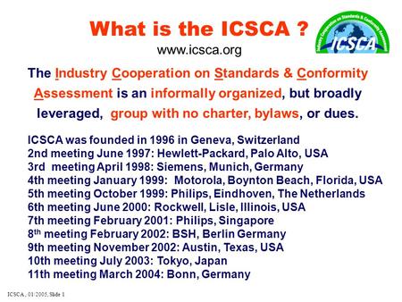 ICSCA, 01/2005, Slide 1 What is the ICSCA ? www.icsca.org The Industry Cooperation on Standards & Conformity Assessment is an informally organized, but.