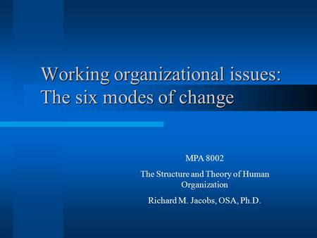 Working organizational issues: The six modes of change MPA 8002 The Structure and Theory of Human Organization Richard M. Jacobs, OSA, Ph.D.