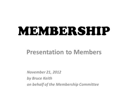 MEMBERSHIP Presentation to Members November 21, 2012 by Bruce Keith on behalf of the Membership Committee.