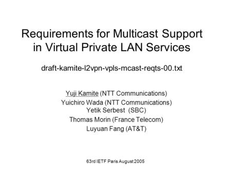 63rd IETF Paris August 2005 Requirements for Multicast Support in Virtual Private LAN Services draft-kamite-l2vpn-vpls-mcast-reqts-00.txt Yuji Kamite (NTT.