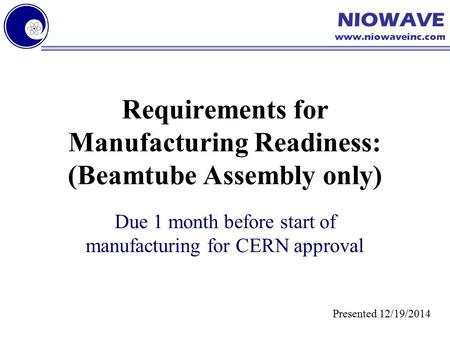 NIOWAVE www.niowaveinc.com Requirements for Manufacturing Readiness: (Beamtube Assembly only) Due 1 month before start of manufacturing for CERN approval.