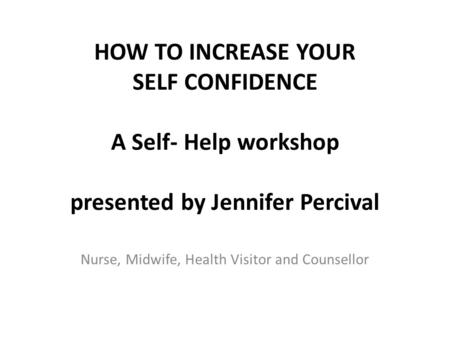 HOW TO INCREASE YOUR SELF CONFIDENCE A Self- Help workshop presented by Jennifer Percival Nurse, Midwife, Health Visitor and Counsellor.
