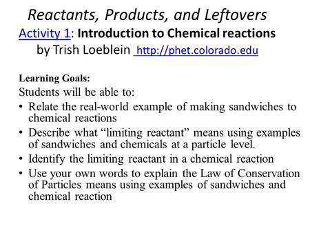 Reactants, Products, and Leftovers Activity 1: Introduction to Chemical reactions by Trish Loeblein http://phet.colorado.edu Learning Goals: Students.