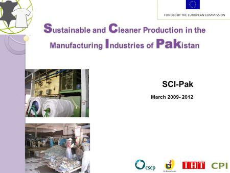 S ustainable and C leaner Production in the Manufacturing I ndustries of Pak istan SCI-Pak March 2009- 2012 FUNDED BY THE EUROPEAN COMMISSION.