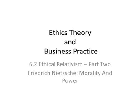Ethics Theory and Business Practice 6.2 Ethical Relativism – Part Two Friedrich Nietzsche: Morality And Power.