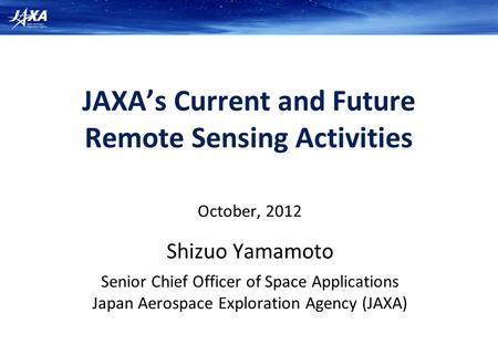 JAXA’s Current and Future Remote Sensing Activities October, 2012 Shizuo Yamamoto Senior Chief Officer of Space Applications Japan Aerospace Exploration.