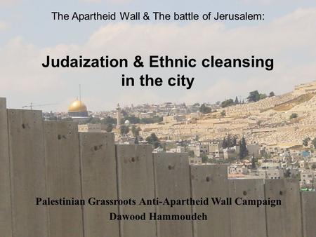 The Apartheid Wall & The battle of Jerusalem: Judaization & Ethnic cleansing in the city Palestinian Grassroots Anti-Apartheid Wall Campaign Dawood Hammoudeh.