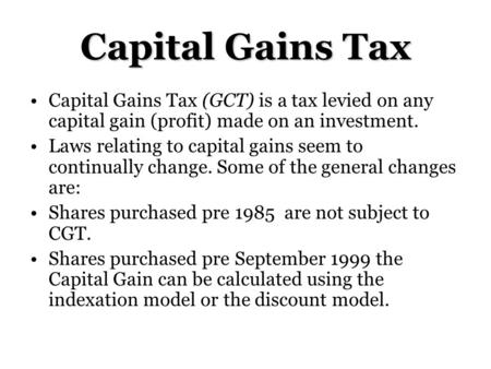 Capital Gains Tax (GCT) is a tax levied on any capital gain (profit) made on an investment. Laws relating to capital gains seem to continually change.