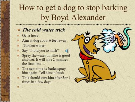 How to get a dog to stop barking by Boyd Alexander The cold water trick Get a hose Aim at dog about 6 feet away. Turn on water Say “I told you to hush”