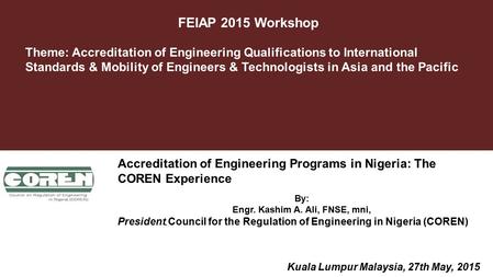 FEIAP 2015 Workshop October 2012 By: Engr. Kashim A. Ali, FNSE, mni, President, Council for the Regulation of Engineering in Nigeria (COREN) Theme: Accreditation.