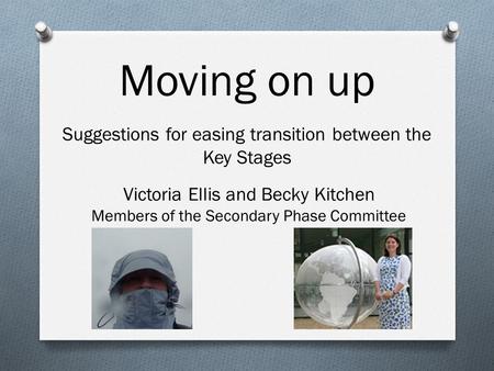 Moving on up Suggestions for easing transition between the Key Stages Victoria Ellis and Becky Kitchen Members of the Secondary Phase Committee.