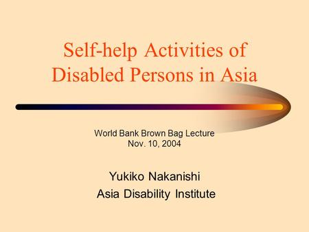 Self-help Activities of Disabled Persons in Asia World Bank Brown Bag Lecture Nov. 10, 2004 Yukiko Nakanishi Asia Disability Institute.