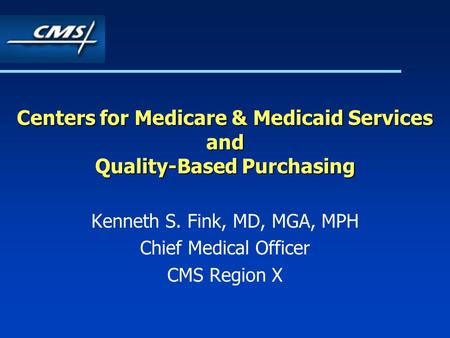 Centers for Medicare & Medicaid Services and Quality-Based Purchasing Kenneth S. Fink, MD, MGA, MPH Chief Medical Officer CMS Region X.