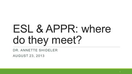ESL & APPR: where do they meet? DR. ANNETTE SHIDELER AUGUST 23, 2013 1.