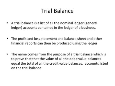 Trial Balance A trial balance is a list of all the nominal ledger (general ledger) accounts contained in the ledger of a business. The profit and loss.