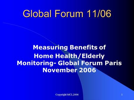 Copyright MCL 20061 Global Forum 11/06 Measuring Benefits of Home Health/Elderly Monitoring- Global Forum Paris November 2006.