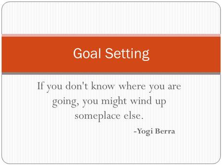 If you don't know where you are going, you might wind up someplace else. -Yogi Berra Goal Setting.