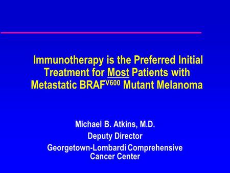 Immunotherapy is the Preferred Initial Treatment for Most Patients with Metastatic BRAF V600 Mutant Melanoma Michael B. Atkins, M.D. Deputy Director Georgetown-Lombardi.
