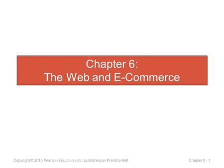 Chapter 6: The Web and E-Commerce Copyright © 2013 Pearson Education, Inc. publishing as Prentice Hall Chapter 6 - 1.