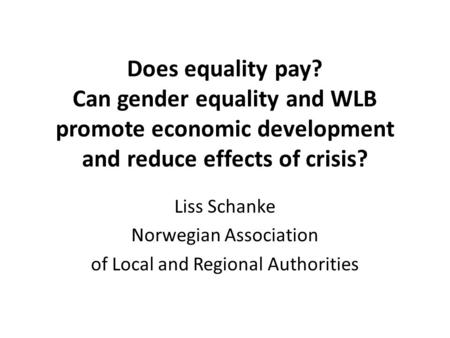 Does equality pay? Can gender equality and WLB promote economic development and reduce effects of crisis? Liss Schanke Norwegian Association of Local and.