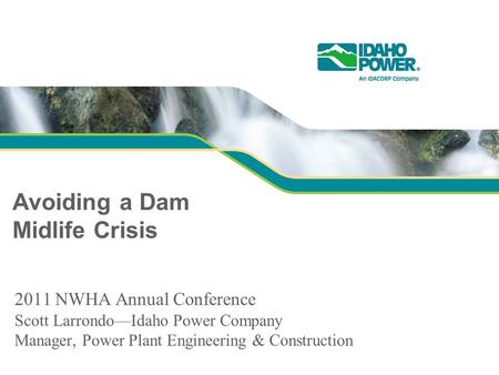 Avoiding a Dam Midlife Crisis 2011 NWHA Annual Conference Scott Larrondo—Idaho Power Company Manager, Power Plant Engineering & Construction.
