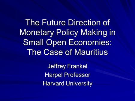 The Future Direction of Monetary Policy Making in Small Open Economies: The Case of Mauritius Jeffrey Frankel Harpel Professor Harvard University.