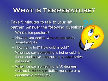 What is Temperature? Take 5 minutes to talk to your lab partner. Answer the following questionsTake 5 minutes to talk to your lab partner. Answer the following.