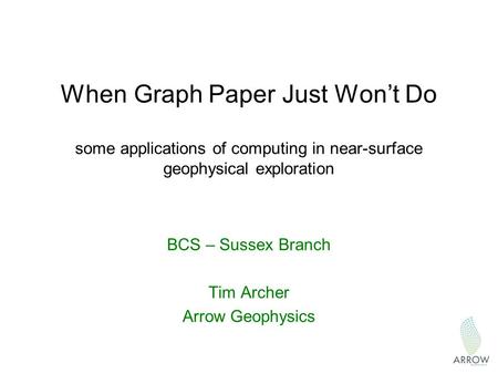 When Graph Paper Just Won’t Do some applications of computing in near-surface geophysical exploration BCS – Sussex Branch Tim Archer Arrow Geophysics.