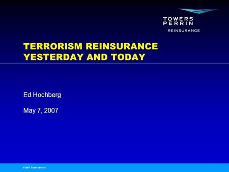 © 2007 Towers Perrin May 7, 2007 Ed Hochberg TERRORISM REINSURANCE YESTERDAY AND TODAY.