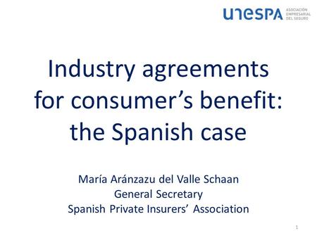 Industry agreements for consumer’s benefit: the Spanish case 1 María Aránzazu del Valle Schaan General Secretary Spanish Private Insurers’ Association.