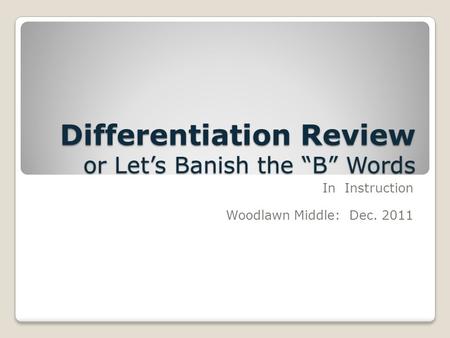 Differentiation Review or Let’s Banish the “B” Words In Instruction Woodlawn Middle: Dec. 2011.