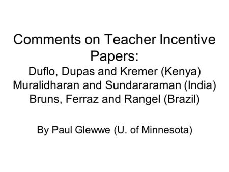 Comments on Teacher Incentive Papers: Duflo, Dupas and Kremer (Kenya) Muralidharan and Sundararaman (India) Bruns, Ferraz and Rangel (Brazil) By Paul Glewwe.