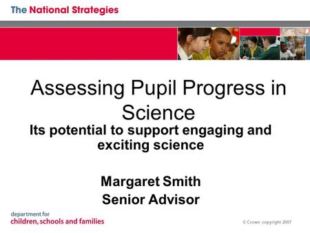© Crown copyright 2007 Assessing Pupil Progress in Science Its potential to support engaging and exciting science Margaret Smith Senior Advisor.