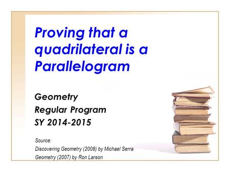Proving that a quadrilateral is a Parallelogram Geometry Regular Program SY 2014-2015 Source: Discovering Geometry (2008) by Michael Serra Geometry (2007)