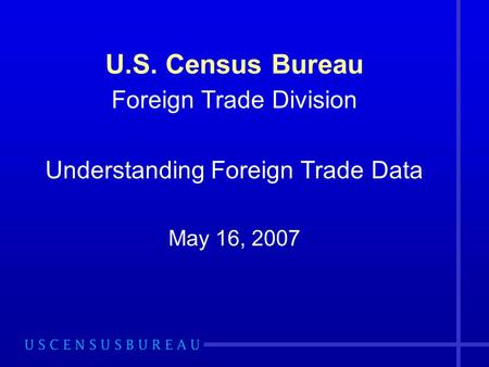 U.S. Census Bureau Foreign Trade Division Understanding Foreign Trade Data May 16, 2007.