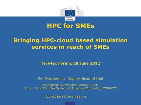 HPC for SMEs Bringing HPC-cloud based simulation services in reach of SMEs Forum, 28 June 2012 Dr. Max Lemke, Deputy Head of Unit Embedded Systems.