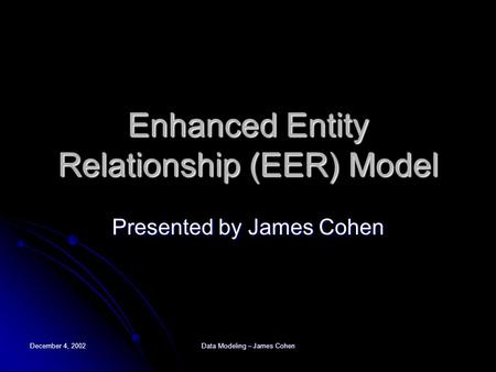 December 4, 2002 Data Modeling – James Cohen Enhanced Entity Relationship (EER) Model Presented by James Cohen.
