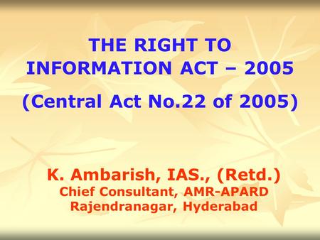 THE RIGHT TO INFORMATION ACT – 2005 (Central Act No.22 of 2005) K. Ambarish, IAS., (Retd.) Chief Consultant, AMR-APARD Rajendranagar, Hyderabad.
