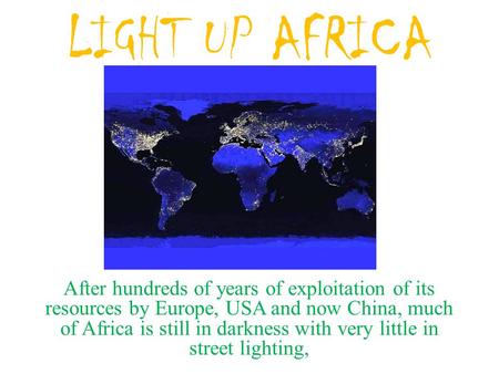 LIGHT UP AFRICA After hundreds of years of exploitation of its resources by Europe, USA and now China, much of Africa is still in darkness with very little.