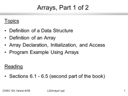 CMSC 104, Version 8/061L22Arrays1.ppt Arrays, Part 1 of 2 Topics Definition of a Data Structure Definition of an Array Array Declaration, Initialization,