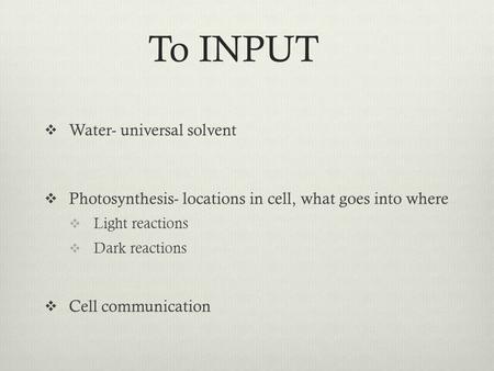 To INPUT  Water- universal solvent  Photosynthesis- locations in cell, what goes into where  Light reactions  Dark reactions  Cell communication.