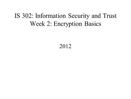 IS 302: Information Security and Trust Week 2: Encryption Basics 2012.