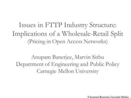 ©Anupam Banerjee, Carnegie Mellon Issues in FTTP Industry Structure: Implications of a Wholesale-Retail Split (Pricing in Open Access Networks) Anupam.