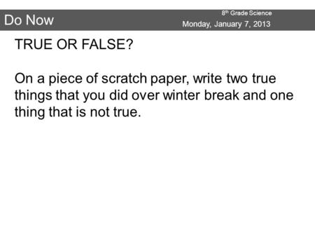 8 th Grade Science Do Now Monday, January 7, 2013 TRUE OR FALSE? On a piece of scratch paper, write two true things that you did over winter break and.