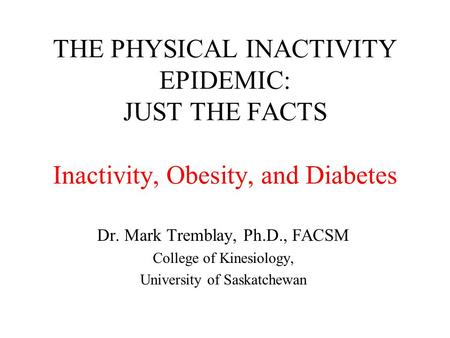 THE PHYSICAL INACTIVITY EPIDEMIC: JUST THE FACTS Inactivity, Obesity, and Diabetes Dr. Mark Tremblay, Ph.D., FACSM College of Kinesiology, University of.
